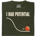 I Had Potential - Main view T-Shirt Dark Green